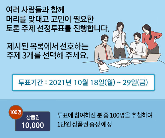 여러 사람들과 함께 머리를 맞대고 고민이 필요한 토론 주제 선정투표를 진행합니다. 제시된 목록에서 선호하는 주제 3개를 선택해 주세요. 투표기간 : 2021년 10월 18일(월)~29일(금) 투표에 참여하신 분 중 100명을 추첨하여 1만원 상품권 증정 예정