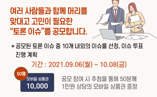 여러 사람들과 함께 머리를 맞대고 고민이 필요한 “토론 이슈”를 공모합니다. 제출하신 주제 중 10개 내외를 선정하여 투표를 진행할 계획. 기간:2021.09.06(월)~10.08(금) 공모 참여 시 추첨을 통해 50분계 1만원 상당의 모바일 상품권 증정